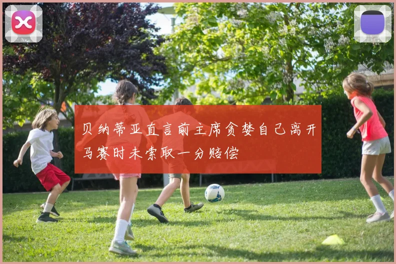 贝纳蒂亚直言前主席贪婪自己离开马赛时未索取一分赔偿