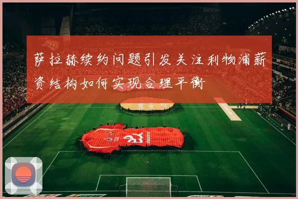萨拉赫续约问题引发关注利物浦薪资结构如何实现合理平衡