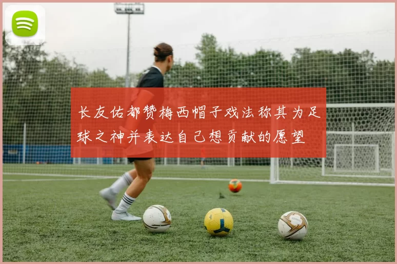 长友佑都赞梅西帽子戏法称其为足球之神并表达自己想贡献的愿望