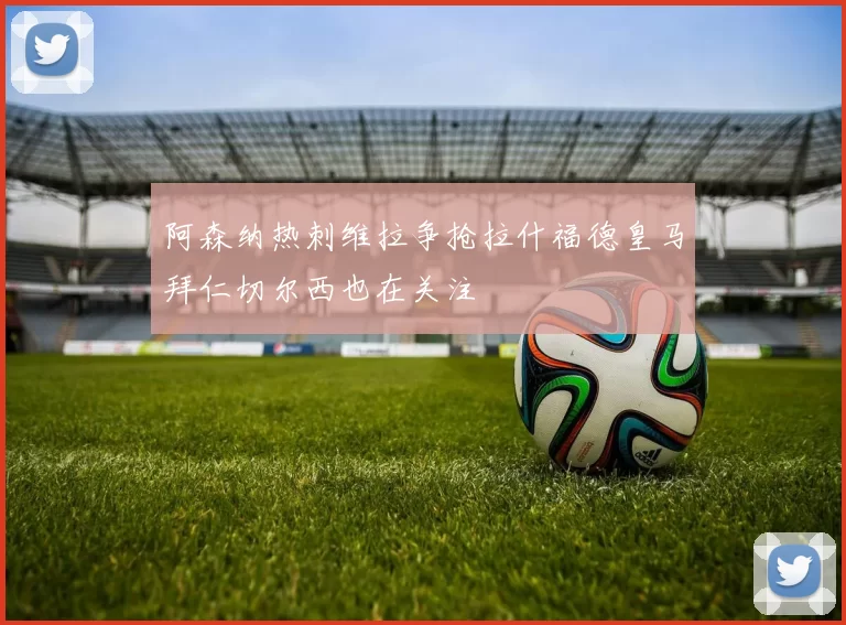 阿森纳热刺维拉争抢拉什福德皇马拜仁切尔西也在关注