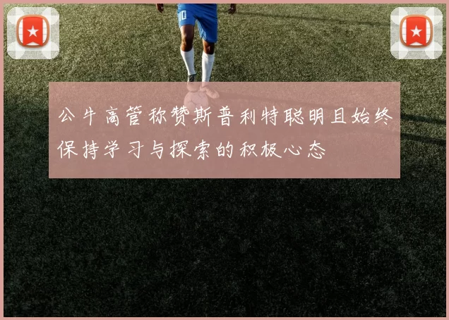 公牛高管称赞斯普利特聪明且始终保持学习与探索的积极心态