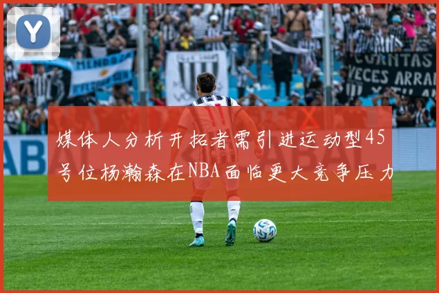 媒体人分析开拓者需引进运动型45号位杨瀚森在NBA面临更大竞争压力