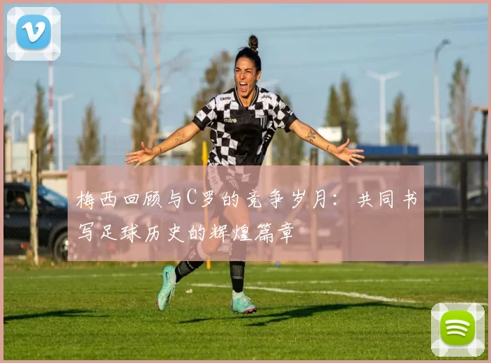 梅西回顾与C罗的竞争岁月：共同书写足球历史的辉煌篇章