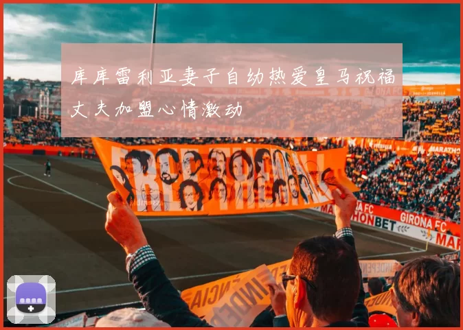 库库雷利亚妻子自幼热爱皇马祝福丈夫加盟心情激动