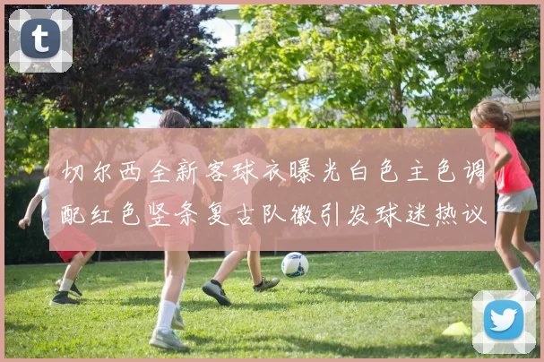 切尔西全新客球衣曝光白色主色调配红色竖条复古队徽引发球迷热议