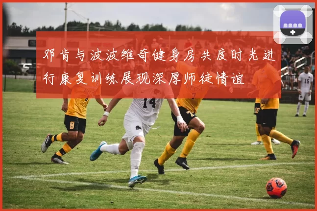 邓肯与波波维奇健身房共度时光进行康复训练展现深厚师徒情谊