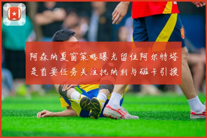 阿森纳夏窗策略曝光留住阿尔特塔是首要任务关注托纳利与磁卡引援动态