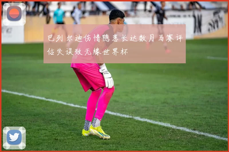 巴列尔迪伤情隐患长达数月马赛评估失误致无缘世界杯