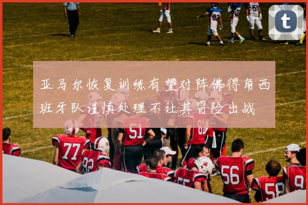 亚马尔恢复训练有望对阵佛得角西班牙队谨慎处理不让其冒险出战