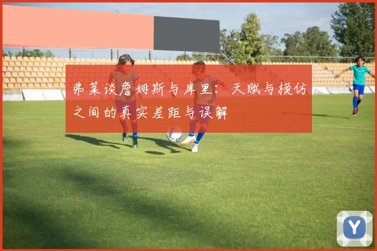 弗莱谈詹姆斯与库里：天赋与模仿之间的真实差距与误解