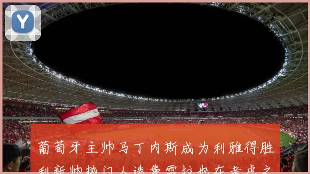 葡萄牙主帅马丁内斯成为利雅得胜利新帅热门人选费雷拉也在考虑之中