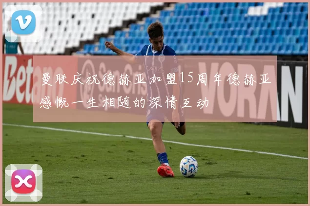 曼联庆祝德赫亚加盟15周年德赫亚感慨一生相随的深情互动