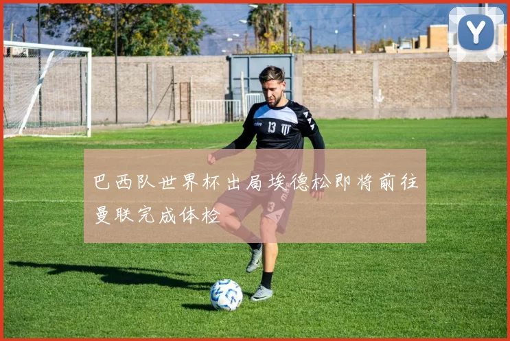 巴西队世界杯出局埃德松即将前往曼联完成体检