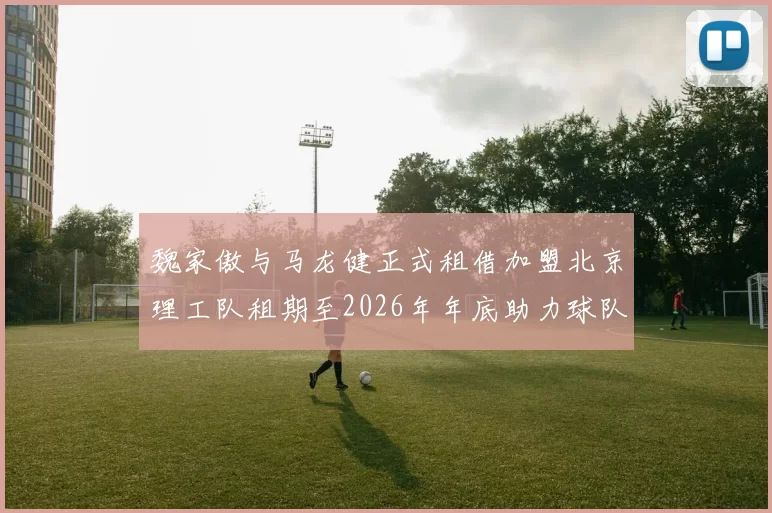魏家傲与马龙健正式租借加盟北京理工队租期至2026年年底助力球队发展