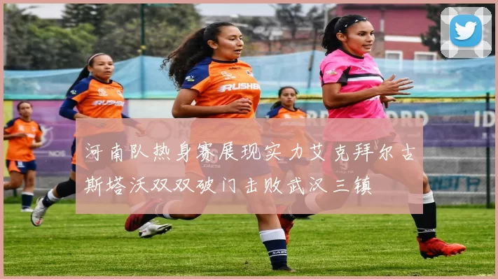 河南队热身赛展现实力艾克拜尔古斯塔沃双双破门击败武汉三镇