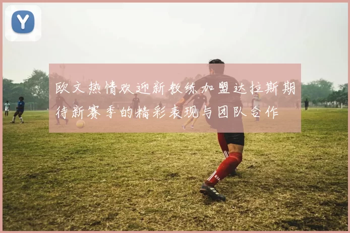 欧文热情欢迎新教练加盟达拉斯期待新赛季的精彩表现与团队合作
