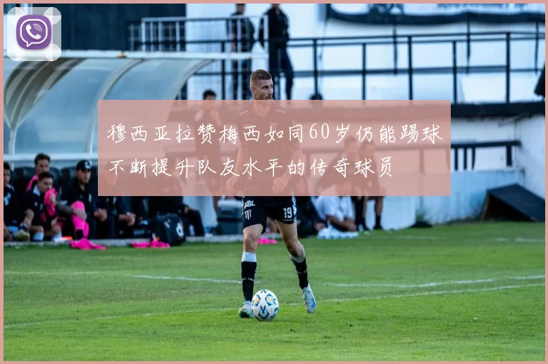 穆西亚拉赞梅西如同60岁仍能踢球不断提升队友水平的传奇球员