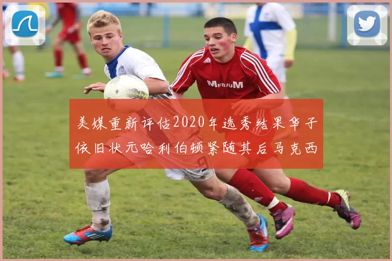 美媒重新评估2020年选秀结果华子依旧状元哈利伯顿紧随其后马克西位列探花