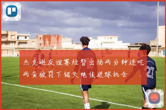 杰克逊友谊赛短暂出场两分钟连吃两黄被罚下错失绝佳进球机会